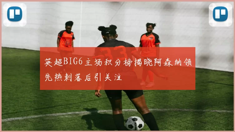 英超BIG6主场积分榜揭晓阿森纳领先热刺落后引关注