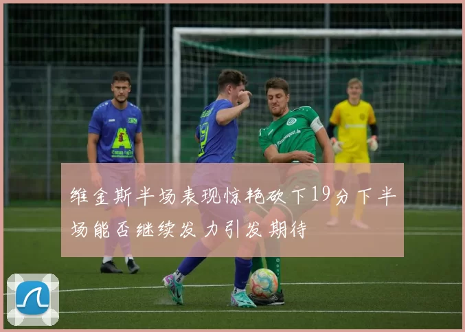 维金斯半场表现惊艳砍下19分下半场能否继续发力引发期待
