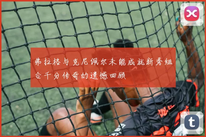 弗拉格与克尼佩尔未能成就新秀组合千分传奇的遗憾回顾
