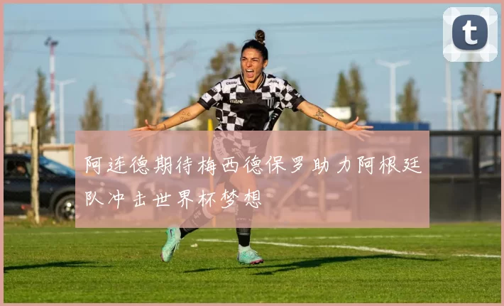 阿连德期待梅西德保罗助力阿根廷队冲击世界杯梦想