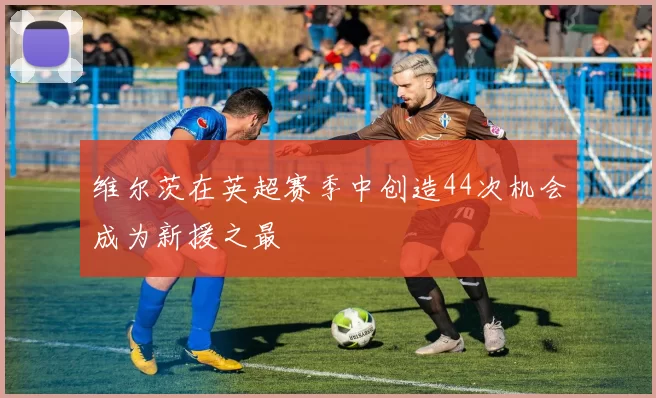 维尔茨在英超赛季中创造44次机会成为新援之最