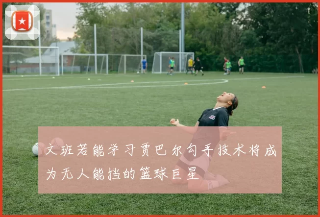 文班若能学习贾巴尔勾手技术将成为无人能挡的篮球巨星