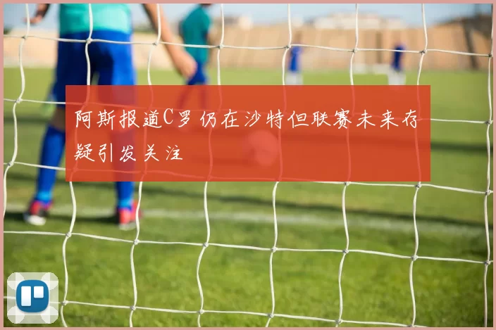 阿斯报道C罗仍在沙特但联赛未来存疑引发关注