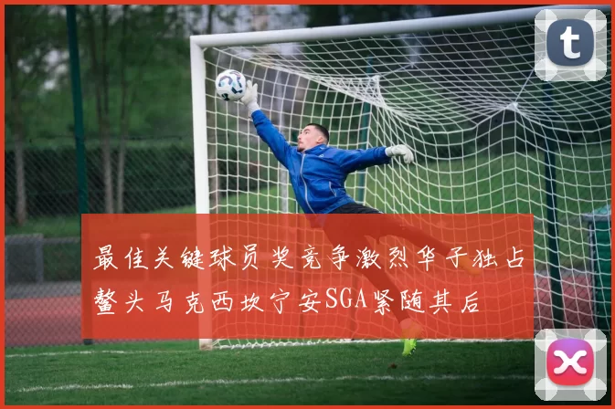 最佳关键球员奖竞争激烈华子独占鳌头马克西坎宁安SGA紧随其后