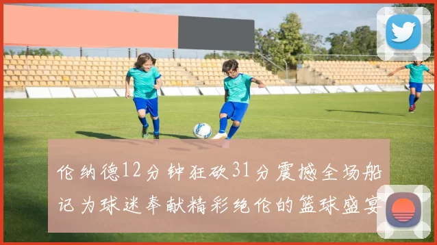 伦纳德12分钟狂砍31分震撼全场船记为球迷奉献精彩绝伦的篮球盛宴