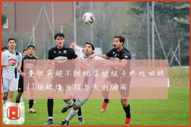 曼联英超不败纪录被纽卡终结回顾11场辉煌历程与失利瞬间
