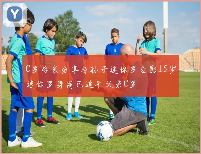 C罗母亲分享与孙子迷你罗合影15岁迷你罗身高已追平父亲C罗