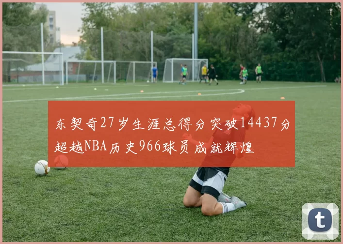 东契奇27岁生涯总得分突破14437分超越NBA历史966球员成就辉煌