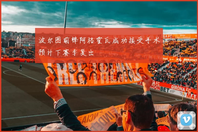 波尔图前锋阿格霍瓦成功接受手术预计下赛季复出