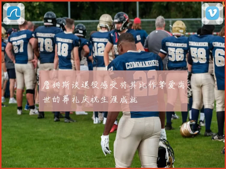 詹姆斯谈退役感受将其比作挚爱离世的葬礼庆祝生涯成就