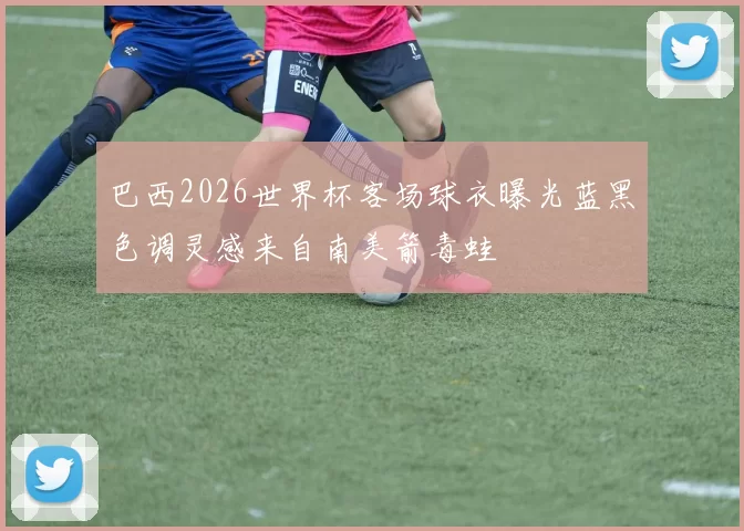 巴西2026世界杯客场球衣曝光蓝黑色调灵感来自南美箭毒蛙