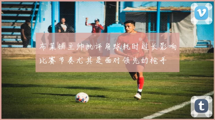 布莱顿主帅批评角球耗时过长影响比赛节奏尤其是面对领先的枪手