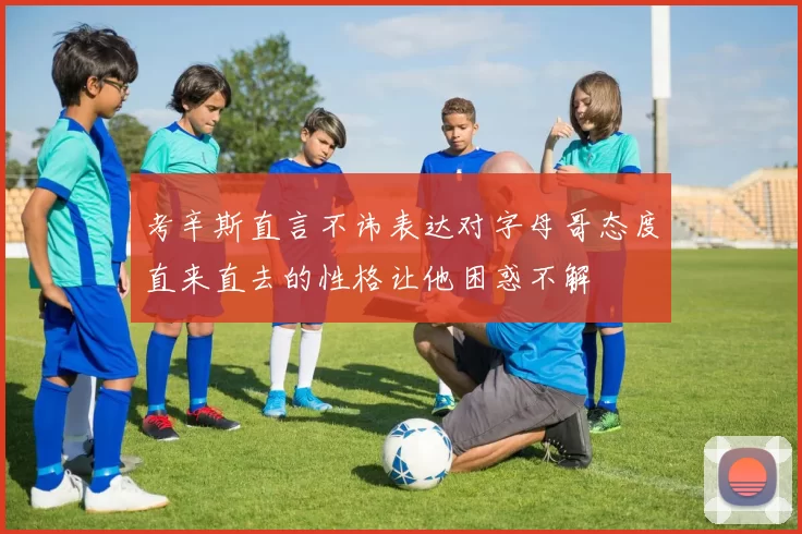 考辛斯直言不讳表达对字母哥态度直来直去的性格让他困惑不解