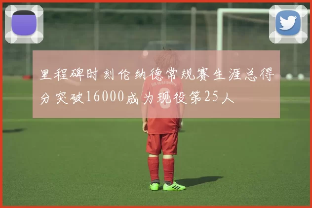 里程碑时刻伦纳德常规赛生涯总得分突破16000成为现役第25人