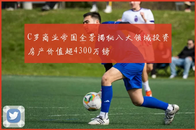 C罗商业帝国全景揭秘八大领域投资房产价值超4300万镑