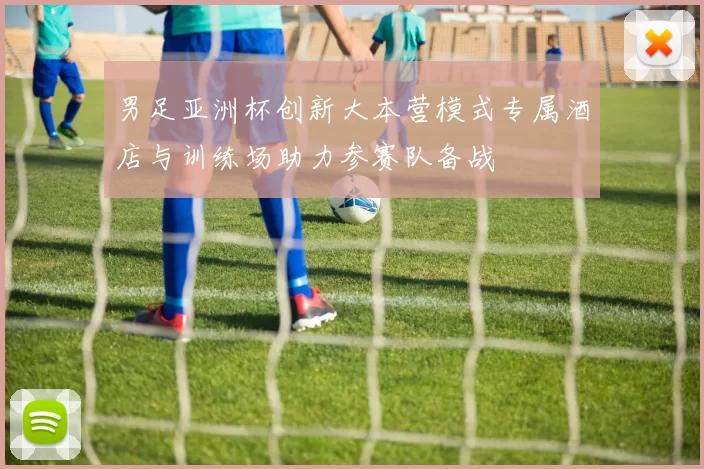 男足亚洲杯创新大本营模式专属酒店与训练场助力参赛队备战