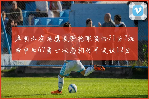 库明加在老鹰表现抢眼场均21分7板命中率67勇士状态相对平淡仅12分5板