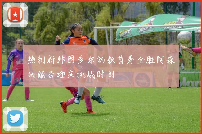 热刺新帅图多尔执教首秀全胜阿森纳能否迎来挑战时刻