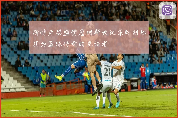 斯特劳瑟盛赞詹姆斯破纪录时刻称其为篮球传奇的见证者