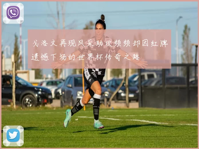 戈洛文再现风采助攻频频却因红牌遗憾下场的世界杯传奇之路