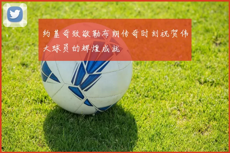 约基奇致敬勒布朗传奇时刻祝贺伟大球员的辉煌成就